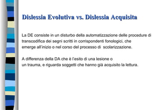 Dislessia Evolutiva vs. Dislessia AcquisitaDislessia Evolutiva vs. Dislessia Acquisita
La DE consiste in un disturbo della automatizzazione delle procedure di
transcodifica dei segni scritti in corrispondenti fonologici, che
emerge all’inizio o nel corso del processo di scolarizzazione.
A differenza della DA che è l’esito di una lesione o
un trauma, e riguarda soggetti che hanno già acquisito la lettura.
 