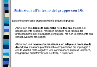Distinzioni all’interno del gruppo con DE
Esistono alcuni sotto-gruppi all’interno di questo gruppo:
Alunni con con disabilità specifiche nella fluenza, ma non nel
riconoscimento di parole, mostrano difficoltà nella rapidità del
processamento dell’informazione linguistica, ma non in riferimento alla
consapevolezza fonologica;
Alunni con una povera comprensione e un adeguato processo di
decodifica, mostrano problemi nella comprensione del linguaggio e
con le variabili meta-cognitive che comprendono abilità di inferenza,
integrazione dell’informazione del testo, e astrazione.
 