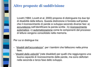 Altre proposte di suddivisione
Lovett (1984; Lovett et al. 2000) propone di distinguere tra due tipi
di disabilità della lettura. Questa distinzione è fondata sull’ipotesi
che il riconoscimento di parole si sviluppa secondo diverse fasi: a)
accuratezza nell’identificare la parola scritta ; b) riconoscimento
automatico; c) automatizzazione come le componenti del processo
di lettura vengono consolidate nella memoria.
Per cui si distingue tra:
- “disabili dell’accuratezza”, per i bambini che falliscono nella prima
fase;
- “disabili della velocità” (rate disabled) per quelli che raggiungono una
buona capacità di riconoscimento delle parole, ma sono deficitari
nella seconda e terza fase dello sviluppo.
 