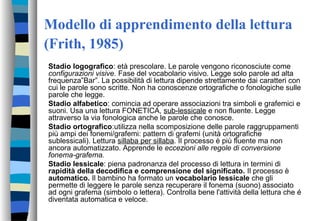 Modello di apprendimento della lettura
(Frith, 1985)
Stadio logografico: età prescolare. Le parole vengono riconosciute come
configurazioni visive. Fase del vocabolario visivo. Legge solo parole ad alta
frequenza”Bar”. La possibilità di lettura dipende strettamente dai caratteri con
cui le parole sono scritte. Non ha conoscenze ortografiche o fonologiche sulle
parole che legge.
Stadio alfabetico: comincia ad operare associazioni tra simboli e grafemici e
suoni. Usa una lettura FONETICA, sub-lessicale e non fluente. Legge
attraverso la via fonologica anche le parole che conosce.
Stadio ortografico:utilizza nella scomposizione delle parole raggruppamenti
più ampi dei fonemi/grafemi: pattern di grafemi (unità ortografiche
sublessicali). Lettura sillaba per sillaba. Il processo è più fluente ma non
ancora automatizzato. Apprende le eccezioni alle regole di conversione
fonema-grafema.
Stadio lessicale: piena padronanza del processo di lettura in termini di
rapidità della decodifica e comprensione del significato. Il processo è
automatico. Il bambino ha formato un vocabolario lessicale che gli
permette di leggere le parole senza recuperare il fonema (suono) associato
ad ogni grafema (simbolo o lettera). Controlla bene l'attività della lettura che é
diventata automatica e veloce.
 