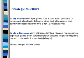 Strategie di letturaStrategie di lettura
La via lessicalevia lessicale si usa per parole note. Alcuni autori ipotizzano un
processo simile all’inizio dell’apprendimento di lettura anche per i
bambini che leggono parole note e non (fase logografica).
La via sublessicalevia sublessicale viene attivata nella lettura di parole non conosciute,
di pseudo-parole e non-parole (sequenze di lettere illegittime o legittime
ma non corrispondenti a parole della lingua).
Questo vale per il lettore adulto.
 