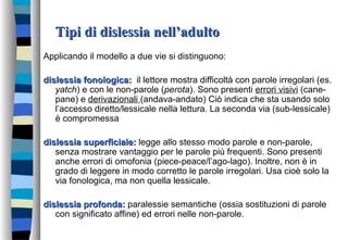 Tipi di dislessia nell’adultoTipi di dislessia nell’adulto
Applicando il modello a due vie si distinguono:
dislessia fonologica:dislessia fonologica: il lettore mostra difficoltà con parole irregolari (es.
yatch) e con le non-parole (perota). Sono presenti errori visivi (cane-
pane) e derivazionali (andava-andato) Ciò indica che sta usando solo
l’accesso diretto/lessicale nella lettura. La seconda via (sub-lessicale)
è compromessa
dislessia superficiale:dislessia superficiale: legge allo stesso modo parole e non-parole,
senza mostrare vantaggio per le parole più frequenti. Sono presenti
anche errori di omofonia (piece-peace/l’ago-lago). Inoltre, non è in
grado di leggere in modo corretto le parole irregolari. Usa cioè solo la
via fonologica, ma non quella lessicale.
dislessia profonda:dislessia profonda: paralessie semantiche (ossia sostituzioni di parole
con significato affine) ed errori nelle non-parole.
 