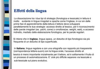 Effetti della linguaEffetti della lingua
La dissociazione tra i due tipi di strategia (fonologica e lessicale) in lettura è
molto evidente in lingue irregolari e opache come l’inglese, in cui sin dalle
prime fasi di apprendimento della lettura il lettore deve sviluppare
parallelamente le due strategie: accesso diretto al lessico, per il riconoscimento
delle parole irregolari (es. yacht, come) o omofone(es. weight, wait), e accesso
indiretto, mediato dalla elaborazione fonologica, per le parole regolari.
Si ritiene che in Inglesenglese, lingua opaca, un disturbo di tipo fonologico sia più
frequente di un disturbo di tipo superficiale.
In ItalianoItaliano, lingua regolare e con una ortografia con rapporto più trasparente
(corrispondenza lettere-suoni) con la lingua orale, l’accesso diretto al
lessico è meno importante inizialmente per il lettore, ed è solitamente il frutto di
un processo di automatizzazione. E’ cioè più difficile separare via lessicale e
sub-lessicale sul piano evolutivo.
 