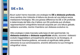 DE e DADE e DA
Alcuni autori hanno tracciato una analogia tra DE e dislessia profondaDE e dislessia profonda,
dove sembra che il disturbo di lettura sia dovuto ad una lettura senza
mediazione fonologica. Ma una grossa differenza tra DE e DA profonda
è determinata dal fatto che il lettore con DA profonda può sfruttare
rappresentazioni ortografiche lessicali acquisite per una lettura globale,
sebbene scorretta, mentre il bambino con dislessia evolutiva no.
Altra analogia è stata tracciata sulla base di dati sperimentali, tra
dislessia evolutivadislessia evolutiva e dislessia superficialedislessia superficiale adulta, siccome i dislessici
evolutivi leggerebbero principalmente attraverso la via fonologica, di
conversione fonema-grafema, arrivando al significato della parola
attraverso la sua sonorizzazione, anziché attraverso la sua immagine
ortografica/ visiva.
 