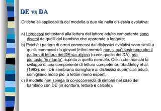 DE vs DADE vs DA
Critiche all’applicabilità del modello a due vie nella dislessia evolutiva:
a) I processi sottostanti alla lettura del lettore adulto competente sono
diversi da quelli del bambino che apprende a leggere;
b) Poiché i pattern di errori commessi dai dislessici evolutivi sono simili a
quelli commessi da giovani lettori normali non si può sostenere che il
pattern di lettura dei DE sia atipico (come quello dei DA), ma
piuttosto “in ritardo” rispetto a quello normale. Ossia che manchi lo
sviluppo di una componente di lettura competente. Baddeley et al.
(1982): se i DE sembrano somigliare ai dislessici superficiali adulti,
somigliano molto più a lettori meno esperti;
c) il modello non spiega la co-occorrenza di sintomi nel caso del
bambino con DE (in scrittura, lettura e calcolo).
 