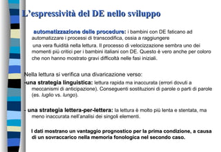 L’espressività del DE nello sviluppoL’espressività del DE nello sviluppo
automatizzazione delle procedureautomatizzazione delle procedure:: i bambini con DE faticano ad
automatizzare i processi di transcodifica, ossia a raggiungere
una vera fluidità nella lettura. Il processo di velocizzazione sembra uno dei
momenti più critici per i bambini italiani con DE. Questo è vero anche per coloro
che non hanno mostrato gravi difficoltà nelle fasi iniziali.
Nella lettura si verifica una divaricazione verso:
-una strategia linguistica:-una strategia linguistica: lettura rapida ma inaccurata (errori dovuti a
meccanismi di anticipazione). Conseguenti sostituzioni di parole o parti di parole
(es. luglio vs. lungo).
- una strategia lettera-per-lettera:una strategia lettera-per-lettera: la lettura è molto più lenta e stentata, ma
meno inaccurata nell’analisi dei singoli elementi.
I dati mostrano un vantaggio prognostico per la prima condizione, a causaI dati mostrano un vantaggio prognostico per la prima condizione, a causa
di un sovraccarico nella memoria fonologica nel secondo caso.di un sovraccarico nella memoria fonologica nel secondo caso.
 