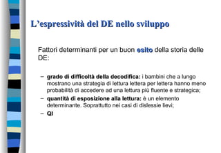 L’espressività del DE nello sviluppoL’espressività del DE nello sviluppo
Fattori determinanti per un buon esitoesito della storia delle
DE:
– grado di difficoltà della decodifica:grado di difficoltà della decodifica: i bambini che a lungo
mostrano una strategia di lettura lettera per lettera hanno meno
probabilità di accedere ad una lettura più fluente e strategica;
– quantità di esposizione alla lettura:quantità di esposizione alla lettura: è un elemento
determinante. Soprattutto nei casi di dislessie lievi;
– QIQI
 