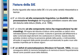 Natura della DENatura della DE
Anche riguardo alla natura della DE vi è una certa varietà interpretativa e
teorica:
a) E’ un disturbo ad alta componente linguistica. Le disabilità nellaad alta componente linguistica. Le disabilità nella
processazione fonologicaprocessazione fonologica del linguaggio potrebbero essere alla base
del disturbo della lettura (Stella, et al. 1996).
b) E’ un disturbo ad alta componente visiva (hp magnocellulare/ hp delad alta componente visiva (hp magnocellulare/ hp del
crowding).crowding). All’origine del disturbo di lettura viene postulato un deficit visivo
nell’elaborazione di stringhe di simboli. Il disturbo è generato dall’affollamento e
dalla numerosità degli elementi che costituiscono lo stimolo. Questo disturbo
potrebbe rendere confusa la percezione globale della parola, e indirizzerebbe
all’analisi di segmenti della parola (procedura sub-lessicale) la quale a sua volta
sarebbe imperfetta per le stesse ragioni.
C) E’ un deficit di automatizzazione (Nicolson & Fawcett, 1993).E’ un deficit di automatizzazione (Nicolson & Fawcett, 1993). Ad esso
conseguono deficit di memoria fonologica e di memoria di lavoro frequentemente
rilevati come possibili cause della dislessia.
 