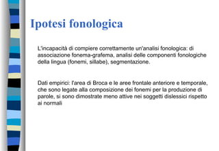 Ipotesi fonologica
L'incapacità di compiere correttamente un'analisi fonologica: di
associazione fonema-grafema, analisi delle componenti fonologiche
della lingua (fonemi, sillabe), segmentazione.
Dati empirici: l'area di Broca e le aree frontale anteriore e temporale,
che sono legate alla composizione dei fonemi per la produzione di
parole, si sono dimostrate meno attive nei soggetti dislessici rispetto
ai normali
 