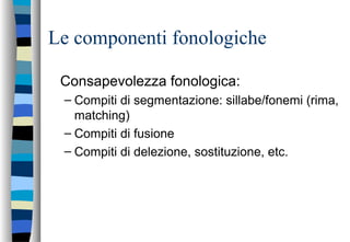 Le componenti fonologiche
Consapevolezza fonologica:
– Compiti di segmentazione: sillabe/fonemi (rima,
matching)
– Compiti di fusione
– Compiti di delezione, sostituzione, etc.
 