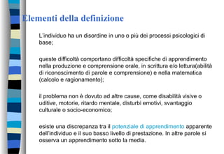 Elementi della definizione
L’individuo ha un disordine in uno o più dei processi psicologici di
base;
queste difficoltà comportano difficoltà specifiche di apprendimento
nella produzione e comprensione orale, in scrittura e/o lettura(abilità
di riconoscimento di parole e comprensione) e nella matematica
(calcolo e ragionamento);
il problema non è dovuto ad altre cause, come disabilità visive o
uditive, motorie, ritardo mentale, disturbi emotivi, svantaggio
culturale o socio-economico;
esiste una discrepanza tra il potenziale di apprendimento apparente
dell’individuo e il suo basso livello di prestazione. In altre parole si
osserva un apprendimento sotto la media.
 
