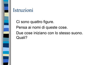 Istruzioni
Ci sono quattro figure.
Pensa ai nomi di queste cose.
Due cose iniziano con lo stesso suono.
Quali?
 