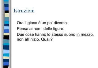Istruzioni
Ora il gioco è un po’ diverso.
Pensa ai nomi delle figure.
Due cose hanno lo stesso suono in mezzo,
non all’inizio. Quali?
 