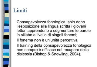 Limiti
Consapevolezza fonologica: solo dopo
l’esposizione alla lingua scritta i giovani
lettori apprendono a segmentare le parole
in sillabe a livello di singoli fonemi;
Il fonema non è un’unità percettiva
Il training della consapevolezza fonologica
non sempre è efficace nel recupero della
dislessia (Bishop & Snowling, 2004).
 