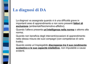 La diagnosi di DA
La diagnosi va assegnata quando vi è una difficoltà grave in
importanti aree di apprendimento e non sono presenti fattori di
esclusione (ambientali/fisici/emotivo-affettivi);
Quando l’allievo presenta un’intelligenza nella norma o attorno alla
norma;
Quando non beneficia degli interventi/occasioni di apprendimento
nella stessa misura dei suoi compagni (con competenze di vario
livello);
Quando esiste un’inspiegabile discrepanza tra il suo rendimento
scolastico e le sue capacità intellettive, non imputabile a cause
evidenti.
 