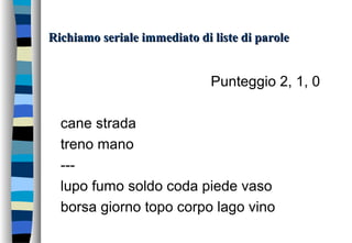 Richiamo seriale immediato di liste di paroleRichiamo seriale immediato di liste di parole
Punteggio 2, 1, 0
cane strada
treno mano
---
lupo fumo soldo coda piede vaso
borsa giorno topo corpo lago vino
 