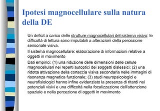Ipotesi magnocellulare sulla natura
della DE
Un deficit a carico delle strutture magnocellulari del sistema visivo: le
difficoltà di lettura sono imputabili a alterazioni della percezione
sensoriale visiva.
Il sistema magnocellulare: elaborazione di informazioni relative a
oggetti in movimento
Dati empirici: (1) una riduzione delle dimensioni delle cellule
magnocellulari nei reperti autoptici dei soggetti dislessici; (2) una
ridotta attivazione della corteccia visiva secondaria nelle immagini di
risonanza magnetica funzionale; (3) studi neuropsicologici e
neurofisiologici hanno infine evidenziato la presenza di ritardi nei
potenziali visivi e una difficoltà nella focalizzazione dell'attenzione
spaziale e nella percezione di oggetti in movimento
 