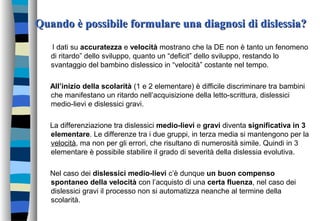 Quando è possibile formulare una diagnosi di dislessia?Quando è possibile formulare una diagnosi di dislessia?
I dati su accuratezza e velocità mostrano che la DE non è tanto un fenomeno
di ritardo” dello sviluppo, quanto un “deficit” dello sviluppo, restando lo
svantaggio del bambino dislessico in “velocità” costante nel tempo.
All’inizio della scolarità (1 e 2 elementare) è difficile discriminare tra bambini
che manifestano un ritardo nell’acquisizione della letto-scrittura, dislessici
medio-lievi e dislessici gravi.
La differenziazione tra dislessici medio-lievi e gravi diventa significativa in 3
elementare. Le differenze tra i due gruppi, in terza media si mantengono per la
velocità, ma non per gli errori, che risultano di numerosità simile. Quindi in 3
elementare è possibile stabilire il grado di severità della dislessia evolutiva.
Nel caso dei dislessici medio-lievi c’è dunque un buon compenso
spontaneo della velocità con l’acquisto di una certa fluenza, nel caso dei
dislessici gravi il processo non si automatizza neanche al termine della
scolarità.
 
