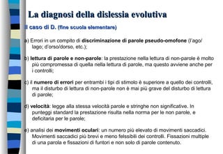 La diagnosi della dislessia evolutivaLa diagnosi della dislessia evolutiva
Il caso di D.Il caso di D. (fine scuola elementare)(fine scuola elementare)
a) Errori in un compito di discriminazione di parole pseudo-omofone (l’ago/
lago; d’orso/dorso, etc.);
b) lettura di parole e non-parole: la prestazione nella lettura di non-parole è molto
più compromessa di quella nella lettura di parole, ma questo avviene anche per
i controlli;
c) il numero di errori per entrambi i tipi di stimolo è superiore a quello dei controlli,
ma il disturbo di lettura di non-parole non è mai più grave del disturbo di lettura
di parole;
d) velocità: legge alla stessa velocità parole e stringhe non significative. In
punteggi standard la prestazione risulta nella norma per le non parole, e
deficitaria per le parole;
e) analisi dei movimenti oculari: un numero più elevato di movimenti saccadici.
Movimenti saccadici più brevi e meno felssibili dei controlli. Fissazioni multiple
di una parola e fissazioni di funtori e non solo di parole contenuto.
 