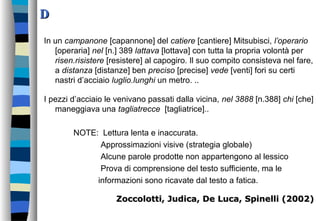 DD
In un campanone [capannone] del catiere [cantiere] Mitsubisci, l’operario
[operaria] nel [n.] 389 lattava [lottava] con tutta la propria volontà per
risen.risistere [resistere] al capogiro. Il suo compito consisteva nel fare,
a distanza [distanze] ben preciso [precise] vede [venti] fori su certi
nastri d’acciaio luglio.lunghi un metro. ..
I pezzi d’acciaio le venivano passati dalla vicina, nel 3888 [n.388] chi [che]
maneggiava una tagliatrecce [tagliatrice]..
NOTE: Lettura lenta e inaccurata.
Approssimazioni visive (strategia globale)
Alcune parole prodotte non appartengono al lessico
Prova di comprensione del testo sufficiente, ma le
informazioni sono ricavate dal testo a fatica.
Zoccolotti, Judica, De Luca, Spinelli (2002)Zoccolotti, Judica, De Luca, Spinelli (2002)
 