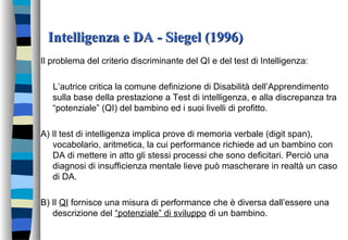 Intelligenza e DA - Siegel (1996)Intelligenza e DA - Siegel (1996)
Il problema del criterio discriminante del QI e del test di Intelligenza:
L’autrice critica la comune definizione di Disabilità dell’Apprendimento
sulla base della prestazione a Test di intelligenza, e alla discrepanza tra
“potenziale” (QI) del bambino ed i suoi livelli di profitto.
A) Il test di intelligenza implica prove di memoria verbale (digit span),
vocabolario, aritmetica, la cui performance richiede ad un bambino con
DA di mettere in atto gli stessi processi che sono deficitari. Perciò una
diagnosi di insufficienza mentale lieve può mascherare in realtà un caso
di DA.
B) Il QI fornisce una misura di performance che è diversa dall’essere una
descrizione del “potenziale” di sviluppo di un bambino.
 