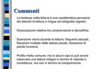 CommentiCommenti
La lentezza nella lettura è una caratteristica pervasiva
dei disturbi di lettura in lingue ad ortografie regolari;
Dissociazione relativa tra comprensione e decodifica;
Scansione visiva durante la lettura: frequenti saccadi,
fissazioni multiple delle stesse parole, fissazione di
parole funzione;
Profilo molto comune, ma in alcuni casi si può anche
osservare una lettura integra in termini di velocità e
correttezza, ma non in termini di comprensione.
 