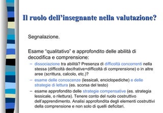 Il ruolo dell’insegnante nella valutazione?Il ruolo dell’insegnante nella valutazione?
Segnalazione.
Esame “qualitativo” e approfondito delle abilità di
decodifica e comprensione:
– dissociazione tra abilità? Presenza di difficoltà concorrenti nella
stessa (difficoltà decifrative+difficoltà di comprensione) o in altre
aree (scrittura, calcolo, etc.)?
– esame delle conoscenze (lessicali, enciclopediche) e delle
strategie di lettura (es. scorsa del testo)
– esame approfondito delle strategie compensative (es. strategia
lessicale, o rilettura). Tenere conto del ruolo costruttivo
dell’apprendimento. Analisi approfondita degli elementi costruttivi
della comprensione e non solo di quelli deficitari.
 