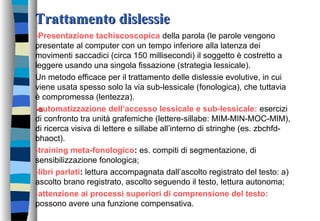 Trattamento dislessieTrattamento dislessie
-Presentazione tachiscoscopica della parola (le parole vengono
presentate al computer con un tempo inferiore alla latenza dei
movimenti saccadici (circa 150 millisecondi) il soggetto è costretto a
leggere usando una singola fissazione (strategia lessicale).
Un metodo efficace per il trattamento delle dislessie evolutive, in cui
viene usata spesso solo la via sub-lessicale (fonologica), che tuttavia
è compromessa (lentezza).
-a-automatizzazione dell’accesso lessicale e sub-lessicale: esercizi
di confronto tra unità grafemiche (lettere-sillabe: MIM-MIN-MOC-MIM),
di ricerca visiva di lettere e sillabe all’interno di stringhe (es. zbchfd-
bhaoct).
-training meta-fonologico: es. compiti di segmentazione, di
sensibilizzazione fonologica;
-libri parlati: lettura accompagnata dall’ascolto registrato del testo: a)
ascolto brano registrato, ascolto seguendo il testo, lettura autonoma;
-attenzione ai processi superiori di comprensione del testo:
possono avere una funzione compensativa.
 