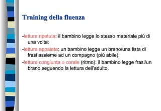 Training della fluenzaTraining della fluenza
-lettura ripetuta: il bambino legge lo stesso materiale più di
una volta;
-lettura appaiata: un bambino legge un brano/una lista di
frasi assieme ad un compagno (più abile);
-lettura congiunta o corale (ritmo): il bambino legge frasi/un
brano seguendo la lettura dell’adulto.
 