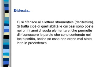 Dislessia..Dislessia..
Ci si riferisce alla lettura strumentale (decifrativa).
Si tratta cioè di quell’abilità le cui basi sono poste
nei primi anni di suola elementare, che permette
di riconoscere le parole che sono contenute nel
testo scritto, anche se esse non erano mai state
lette in precedenza.
 