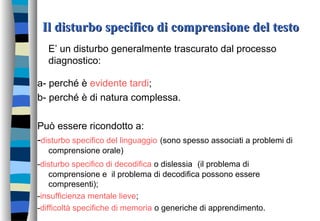 Il disturbo specifico di comprensione del testoIl disturbo specifico di comprensione del testo
E’ un disturbo generalmente trascurato dal processo
diagnostico:
a- perché è evidente tardi;
b- perché è di natura complessa.
Può essere ricondotto a:
-disturbo specifico del linguaggio (sono spesso associati a problemi di
comprensione orale)
-disturbo specifico di decodifica o dislessia (il problema di
comprensione e il problema di decodifica possono essere
compresenti);
-insufficienza mentale lieve;
-difficoltà specifiche di memoria o generiche di apprendimento.
 