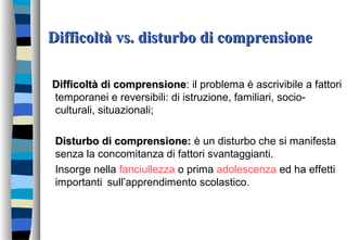 Difficoltà vs. disturbo di comprensioneDifficoltà vs. disturbo di comprensione
Difficoltà di comprensioneDifficoltà di comprensione: il problema è ascrivibile a fattori
temporanei e reversibili: di istruzione, familiari, socio-
culturali, situazionali;
Disturbo di comprensione:Disturbo di comprensione: è un disturbo che si manifesta
senza la concomitanza di fattori svantaggianti.
Insorge nella fanciullezza o prima adolescenza ed ha effetti
importanti sull’apprendimento scolastico.
 