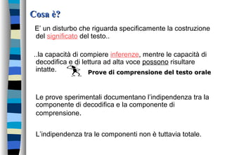 Cosa è?Cosa è?
E’ un disturbo che riguarda specificamente la costruzione
del significato del testo..
..la capacità di compiere inferenze, mentre le capacità di
decodifica e di lettura ad alta voce possono risultare
intatte.
Le prove sperimentali documentano l’indipendenza tra la
componente di decodifica e la componente di
comprensione.
L’indipendenza tra le componenti non è tuttavia totale.
Prove di comprensione del testo oraleProve di comprensione del testo orale
 