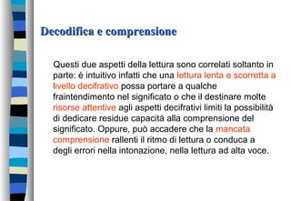 Decodifica e comprensioneDecodifica e comprensione
Questi due aspetti della lettura sono correlati soltanto in
parte: è intuitivo infatti che una lettura lenta e scorretta a
livello decifrativo possa portare a qualche
fraintendimento nel significato o che il destinare molte
risorse attentive agli aspetti decifrativi limiti la possibilità
di dedicare residue capacità alla comprensione del
significato. Oppure, può accadere che la mancata
comprensione rallenti il ritmo di lettura o conduca a
degli errori nella intonazione, nella lettura ad alta voce.
 