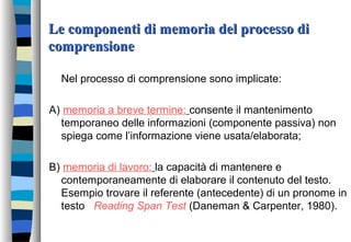 Le componenti di memoria del processo diLe componenti di memoria del processo di
comprensionecomprensione
Nel processo di comprensione sono implicate:
A) memoria a breve termine: consente il mantenimento
temporaneo delle informazioni (componente passiva) non
spiega come l’informazione viene usata/elaborata;
B) memoria di lavoro: la capacità di mantenere e
contemporaneamente di elaborare il contenuto del testo.
Esempio trovare il referente (antecedente) di un pronome in
testo Reading Span Test (Daneman & Carpenter, 1980).
 