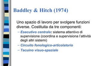 Baddley & Hitch (1974)
Uno spazio di lavoro per svolgere funzioni
diverse. Costituita da tre componenti:
– Esecutivo centrale: sistema attentivo di
supervisione (coordina e supervisiona l’attività
degli altri sistemi)
– Circuito fonologico-articolatorio
– Tacuino visuo-spaziale
 