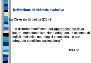 Definizione di dislessia evolutivaDefinizione di dislessia evolutiva
La Dislessia Evolutiva (DE) è:
“un disturbo manifestato nell’apprendimento della
lettura, nonostante istruzione adeguata, in assenza di
deficit intellettivi, neurologici o sensoriali, e con
adeguate condizioni socioculturali”
DSM IV
 