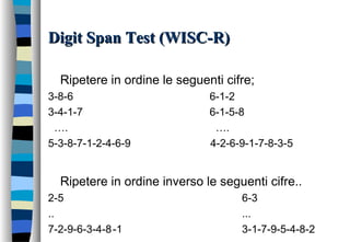 Digit Span Test (WISC-R)Digit Span Test (WISC-R)
Ripetere in ordine le seguenti cifre;
3-8-6 6-1-2
3-4-1-7 6-1-5-8
…. ….
5-3-8-7-1-2-4-6-9 4-2-6-9-1-7-8-3-5
Ripetere in ordine inverso le seguenti cifre..
2-5 6-3
.. ...
7-2-9-6-3-4-8-1 3-1-7-9-5-4-8-2
 