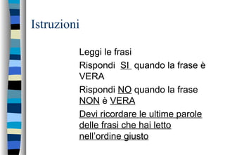 Istruzioni
Leggi le frasi
Rispondi SI quando la frase è
VERA
Rispondi NO quando la frase
NON è VERA
Devi ricordare le ultime parole
delle frasi che hai letto
nell’ordine giusto
 