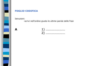 FOGLIO CODIFICA
Istruzioni:
-scrivi nell’ordine giusto le ultime parole delle frasi
A 1) ……………………
2) ……………………
 