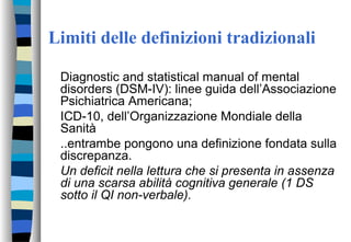 Limiti delle definizioni tradizionali
Diagnostic and statistical manual of mental
disorders (DSM-IV): linee guida dell’Associazione
Psichiatrica Americana;
ICD-10, dell’Organizzazione Mondiale della
Sanità
..entrambe pongono una definizione fondata sulla
discrepanza.
Un deficit nella lettura che si presenta in assenza
di una scarsa abilità cognitiva generale (1 DS
sotto il QI non-verbale).
 