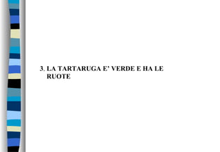 3. LA TARTARUGA E’ VERDE E HA LE
RUOTE
 