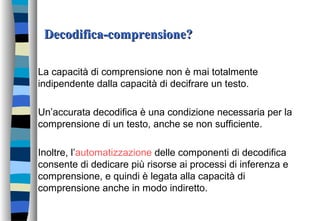 Decodifica-comprensione?Decodifica-comprensione?
La capacità di comprensione non è mai totalmente
indipendente dalla capacità di decifrare un testo.
Un’accurata decodifica è una condizione necessaria per la
comprensione di un testo, anche se non sufficiente.
Inoltre, l’automatizzazione delle componenti di decodifica
consente di dedicare più risorse ai processi di inferenza e
comprensione, e quindi è legata alla capacità di
comprensione anche in modo indiretto.
 