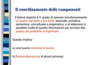 Il coordinamento delle componentiIl coordinamento delle componenti
Il lettore esperto è in grado di operare simultaneamente
un’analisi del testo a più livelli: lessicale, sintattica,
semantica, concettuale e pragmatica, e di elaborare in
parallelo molte di queste informazioni per arrivare alla
ipotesi più probabile di significato.
Questo implica:
a) una buona memoria di lavoro;
b) l’automatizzazione di alcuni processi.
 