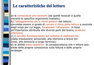 Le caratteristiche del lettoreLe caratteristiche del lettore
a) le conoscenze pre-esistenti (da quelle lessicali a quelle
inerenti lo specifico argomento trattato);
b) l’atteggiamento più o meno passivo del lettore:
dovrebbe essere in grado di variare il ritmo della lettura a seconda
degli scopi per cui legge, focalizzare l’attenzione in base
all’importanza attribuita alle diverse parti del brano, produrre
inferenze;
c) il corretto funzionamento del sistema di elaborazione
(dalla trasduzione sensoriale, alla memoria a breve ter-
mine, alla memoria a lungo termine);
d) le abilità meta-cognitive: la consapevolezza che il lettore pos-
siede delle proprie conoscenze sulla lettura e delle proprie
strategie.
 