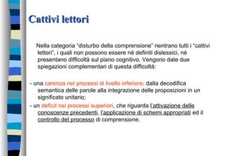 Cattivi lettoriCattivi lettori
Nella categoria “disturbo della comprensione” rientrano tutti i “cattivi
lettori”, i quali non possono essere né definiti dislessici, né
presentano difficoltà sul piano cognitivo. Vengono date due
spiegazioni complementari di questa difficoltà:
- una carenza nei processi di livello inferiore: dalla decodifica
semantica delle parole alla integrazione delle proposizioni in un
significato unitario;
- un deficit nei processi superiori, che riguarda l’attivazione delle
conoscenze precedenti, l’applicazione di schemi appropriati ed il
controllo del processo di comprensione.
 