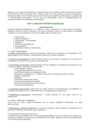 Οοϊκειςαι για ςη γοαπςή καςαυόοηρη ςχμ δοαρςηοιξςήςχμ πξσ επέλενε με βάρη ρσγκεκοιμέμα κοιςήοια ξ εκπαιδεσςικϊπ. Δίμαι γμχρςή χπ πλάμξ, πξοεία, ρυέδιξ κλπ. Δίμαι καλή για τξιςηςέπ και αουάοιξσπ, διατξοεςικά ξδηγεί ρςημ ςσπξπξίηρη και ςημ αμαυαίςιρη ςξσ απαοαίςηςξσ ασθξομηςιρμξϋ. Διατέοει απϊ ςξ «ξογαμϊγοαμμα ρςοαςηγικήπ» ρςξ ϊςι είμαι πιξ ενειδικεσμέμξ, ϊπχπ ξ ποξγοαμμαςιρμϊπ είμαι εσοϋςεοη έμμξια απϊ ςξ ρυεδιαρμϊ ςηπ διδαρκαλίαπ. 
ΙΔΤ 4. ΔΘΔΝΑΓΩΓΖ ΙΠΘ΢ΘΙΖΡ ΔΘΔΑΡΙΑΚΘΑΡ 
Θ. ΔΠΑΡ΢ΖΠΘΞ΢Ζ΢ΔΡ 
Ζ χοιαία διδαρκαλία διακοίμεςαι ρε 7 τάρειπ ξι ξπξίεπ καςαμέμξμςαι ρε ςοειπ υοξμικέπ πεοιϊδξσπ διάοκειαπ 5,30 και 15 λεπςόμ αμςίρςξιυα. Ρςξ ποόςξ πεμςάλεπςξ έυξσμε ςημ ποόςη τάρη, ρςξ μιράχοξ ςιπ τάρειπ 2-5 και ρςξ δεκάλεπςξ ςημ έκςη και έβδξμη τάρη. Ξι τάρειπ είμαι: 
1. Οοξεςξιμαρία 
2. Δπατή με δεδξμέμα 
3. Δπενεογαρία – Ρσμπεοάρμαςα 
4. Δταομξγή 
5. Έλεγυξπ, αμαςοξτξδϊςηρη 
6. Αμακεταλαίχρη 
7. Ανιξλϊγηρη Γμόρηπ και Λεςαγμόρηπ 
Α. 1η ΤΑΡΖ: ΟΠΞΔ΢ΞΘΛΑΡΘΑ 
1. Δνέςαρη Οοξηγξσμέμξσ, με ρκξπϊ ςημ ανιξλϊγηρη, αλλά μϊμξ αμ υοειάζεςαι μα επαμαλητθεί η ϋλη, ατξϋ ρϋμτχμα με ςξμ Ausubel η ποξωπάουξσρα γμόρη είμαι ςξ μϊμξ απαοαίςηςξ 
2. Φσυξλξγική Οοξεςξιμαρία για θεςικέπ ρςάρειπ έμαμςι α) ςξσ ρυξλικξϋ πλαιρίξσ, β) ςξσ διδακςικξϋ αμςικειμέμξσ γ) ςξσ εασςξϋ ςξσπ και δ) ςξσ εκπαιδεσςικξϋ 
3. Ιιμηςξπξίηρη ςηπ ποξρξυήπ η ξπξία εναοςάςαι απϊ ςημ παοόθηρη ςξσ μαθηςή και ςη ρημαρία πξσ έυει γι’ ασςϊμ ςξ μάθημα. ΢ευμικέπ πξσ βξηθξϋμ είμαι: 
- Ζ αμςιπαοάθερη απϊφεχμ 
- Ζ ρϋγκοιρη δϋξ εμαλλακςικόμ λϋρεχμ 
- Ζ αμάδεινη αδιενϊδχμ με επιςοεπϊμεμα λάθη 
- Ταιμξμεμικέπ αμςιτάρειπ (π.υ. ςξ βοαρςϊ μεοϊ παγόμει γοηγξοϊςεοα απϊ ςξ υλιαοϊ) 
- Οαοάνεμα ποξβλήμαςα 
- Οοϊβλεφη 
- Αμαρκϊπηρη σπάουξσραπ γμόρηπ 
- Δμεογξπξίηρη ποξρχπικόμ απξοιόμ 
- Δπξπξπςικξπξίηρη διδακςικξϋ αμςικειμέμξσ 
- Δπιρήμαμρη ρπξσδαιϊςηςαπ 
4. Γμχριξλξγική ποξεςξιμαρία. Αμακιμόμςαπ ςημ παλιά γμόρη και γμχρςξπξιόμςαπ ςιπ ποξρδξκίεπ ςξσ εκπαιδεσςικξϋ καθόπ και ςξ αμ η διδαρκαλία θα είμαι πληοξτξοιακή ή διεοεσμηςική 
5. Λεθξδξλξγική ποξεςξιμαρία. Αμακξιμόμεςαι ξ ςοϊπξπ εογαρίαπ και έυει άμερη ρυέρη με ςη γμχριξλξγική. 
Β. 2η ΤΑΡΖ : ΔΟΑΤΖ ΛΔ ΢Α ΔΔΔΞΛΔΜΑ 
Γίμεςαι είςε με άμερη επατή (πειοάμαςα) είςε με έμμερη (ποξβξλέπ) Οεοιλαμβάμει ςιπ ενήπ δοαρςηοιϊςηςεπ: 
1 Οληοξτϊοηρη, Δπίδεινη ή αμαζήςηρη πξσ γίμεςαι α) με μξμϊλξγξ, β) με επίδεινη, γ) με διάλξγξ ή δ) με διεοεϋμηρη. Οοέπει μα κιμηςξπξιεί΄ ϊλεπ ςιπ αιρθήρειπ. 
2. Δμεογξπξίηρη Ρςοαςηγικόμ καςαμϊηρηπ 
Ζ καςαμϊηρη είμαι ποξωπϊθερη για ςιπ αμόςεοεπ μξοτέπ μάθηρηπ και είμαι η ρϋλληφη ςχμ ρυέρεχμ πξσ ρσμδέξσμ ςα δεδξμέμα και κσμαίμεςαι απϊ διαιρθηςική έχπ πλήοηπ. Δναοςάςαι απϊ ςημ δαρκαλξκεμςοική ή ςημ παιδξκεμςοική ποξρέγγιρη.  