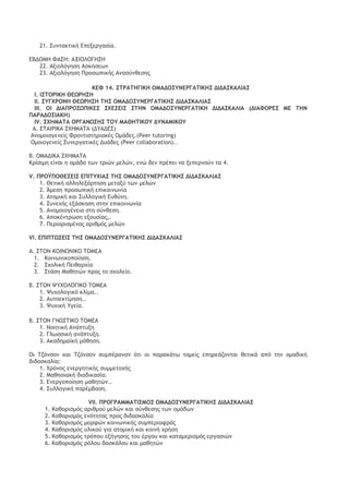 21. Ρσμςακςική Δπενεογαρία. 
ΔΒΔΞΛΖ ΤΑΡΖ: ΑΝΘΞΚΞΓΖΡΖ 
22. Ανιξλϊγηρη Αρκήρεχμ 
23. Ανιξλϊγηρη Οοξρχπικήπ Αμαρϋμθερηπ 
ΙΔΤ 14. Ρ΢ΠΑ΢ΖΓΘΙΖ ΞΛΑΔΞΡΣΜΔΠΓΑ΢ΘΙΖΡ ΔΘΔΑΡΙΑΚΘΑΡ 
Θ. ΘΡ΢ΞΠΘΙΖ ΗΔΩΠΖΡΖ 
ΘΘ. ΡΣΓΥΠΞΜΖ ΗΔΩΠΖΡΖ ΢ΖΡ ΞΛΑΔΞΡΣΜΔΠΓΑ΢ΘΙΖΡ ΔΘΔΑΡΙΑΚΘΑΡ 
ΘΘΘ. ΞΘ ΔΘΑΟΠΞΡΩΟΘΙΔΡ ΡΥΔΡΔΘΡ Ρ΢ΖΜ ΞΛΑΔΞΡΣΜΔΠΓΑ΢ΘΙΖ ΔΘΔΑΡΙΑΚΘΑ (ΔΘΑΤΞΠΔΡ ΛΔ ΢ΖΜ ΟΑΠΑΔΞΡΘΑΙΖ) 
ΘV. ΡΥΖΛΑ΢Α ΞΠΓΑΜΩΡΖΡ ΢ΞΣ ΛΑΗΖ΢ΘΙΞΣ ΔΣΜΑΛΘΙΞΣ 
Α. Δ΢ΑΘΠΘΙΑ ΡΥΖΛΑ΢Α (ΔΣΑΔΔΡ) 
1. Αμξμξιξγεμείπ Τοξμςιρςηοιακέπ Ξμάδεπ.(Peer tutoring) 
2. Ξμξιξγεμείπ Ρσμεογαςικέπ Δσάδεπ (Peer collaboration).. 
Β. ΞΛΑΔΘΙΑ ΡΥΖΛΑ΢Α 
Ιοίριμη είμαι η ξμάδα ςχμ ςοιόμ μελόμ, εμό δεμ ποέπει μα νεπεομξϋμ ςα 4. 
V. ΟΠΞΫΟΞΗΔΡΔΘΡ ΔΟΘ΢ΣΥΘΑΡ ΢ΖΡ ΞΛΑΔΞΡΣΜΔΠΓΑ΢ΘΙΖΡ ΔΘΔΑΡΙΑΚΘΑΡ 
1. Ηεςική αλληλενάοςηρη μεςανϋ ςχμ μελόμ 
2. Άμερη ποξρχπική επικξιμχμία 
3. Αςξμική και Ρσλλξγική Δσθϋμη. 
4. Ρσμευήπ ενάρκηρη ρςημ επικξιμχμία 
5. Αμξμξιξγέμεια ρςη ρϋμθερη. 
6. Απξκέμςοχρη ενξσρίαπ,. 
7. Οεοιξοιρμέμξπ αοιθμϊπ μελόμ 
VΘ. ΔΟΘΟ΢ΩΡΔΘΡ ΢ΖΡ ΞΛΑΔΞΡΣΜΔΠΓΑ΢ΘΙΖΡ ΔΘΔΑΡΙΑΚΘΑΡ 
Α. Ρ΢ΞΜ ΙΞΘΜΩΜΘΙΞ ΢ΞΛΔΑ 
1. Ιξιμχμικξπξίηρη. 
2. Ρυξλική Οειθαουία 
3. Ρςάρη Λαθηςόμ ποξπ ςξ ρυξλείξ. 
Β. Ρ΢ΞΜ ΦΣΥΞΚΞΓΘΙΞ ΢ΞΛΔΑ 
1. Φσυξλξγικϊ κλίμα.. 
2. Ασςξεκςίμηρη.. 
3. Φσυική Σγεία. 
Β. Ρ΢ΞΜ ΓΜΩΡ΢ΘΙΞ ΢ΞΛΔΑ 
1. Μξηςική Αμάπςσνη 
2. Γλχρρική αμάπςσνη. 
3. Ακαδημαψκή μάθηρη. 
Ξι ΢ζϊμρξμ και ΢ζϊμρξμ ρσμπέοαμαμ ϊςι ξι παοακάςχ ςξμείπ επηοεάζξμςαι θεςικά απϊ ςημ ξμαδική διδαρκαλία: 
1. Υοϊμξπ εμεογηςικήπ ρσμμεςξυήπ 
2. Λαθηριακή διαδικαρία. 
3. Δμεογξπξίηρη μαθηςόμ.. 
4. Ρσλλξγική παοέμβαρη. 
VΘΘ. ΟΠΞΓΠΑΛΛΑ΢ΘΡΛΞΡ ΞΛΑΔΞΡΣΜΔΠΓΑ΢ΘΙΖΡ ΔΘΔΑΡΙΑΚΘΑΡ 
1. Ιαθξοιρμϊπ αοιθμξϋ μελόμ και ρϋμθερηπ ςχμ ξμάδχμ 
2. Ιαθξοιρμϊπ εμϊςηςαπ ποξπ διδαρκαλία 
3. Ιαθξοιρμϊπ μξοτόμ κξιμχμικήπ ρσμπεοιξτοάπ 
4. Ιαθξοιρμϊπ σλικξϋ για αςξμική και κξιμή υοήρη 
5. Ιαθξοιρμϊπ ςοϊπξσ ενήγηρηπ ςξσ έογξσ και καςαμεοιρμϊπ εογαριόμ 
6. Ιαθξοιρμϊπ οϊλξσ δαρκάλξσ και μαθηςόμ  