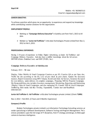 Gopi S M
Mobile: +91 9659607113
Email id: smgopiadops@gmail.com
______________________________________________________________________________
CAREER OBJECTIVE:
To achieve a position which gives me an opportunity to experience and expand my knowledge
while contributing creative solutions for the organization.
EMPLOYMENT PROFILE:
 Working as “Campaign Delivery Executive” in Sulekha.com from Feb 5, 2015 to till
date.
 Worked as “Junior Ad Trafficker” in Biz data Technologies Private Limited from Nov 2,
2012 to Feb 3 ,2015.
PROFESSIONAL EXPERIENCE:
Having 2.10 years of experience in Online Digital Advertising as Junior Ad Trafficker and
Campaign Delivery Executive. And also have a skillful knowledge about the Ad servers
DFP/DFA/Zedo (Sulekha.Com) and DSP (TURN, Inc.)
Campaign Delivery Executive at Sulekha.com
February 2015 – Till date
Display, Video Mobile & Email Campaign Creation as per IO, Creative QA as per Spec doc,
Traffic the ads according to the IO, Live ad pre check & post check, Update the necessary
trackers, Report Generation using DFP, Vdopia, Komli and Zedo Ad Servers, Generate the report
for over-delivery, under-delivery & complete campaigns, Preparing MIS for Property Campaigns.
My Responsibilities also includes Inventory management, Monitoring, Reporting and Optimizing
Display, Video & Email Campaigns, and also managing US, Canada, NRI & Local Campaigns.
Trafficking Rich media Ads like: Overlay, Expandable, Curtain riser and Roadblock
(Intromercial)
Junior Ad Trafficker & Ad Trafficker at Biz data Technologies private Limited. (Client: TURN)
Nov 2, 2012 – Feb 2015. [2 Years and 3 Months Experience]
Company’s Profile :
Bizdata Technologies private Limited is an Information Technology Consulting services pr
ovider specializing in Software Development, Software Testing and Program Management. The s
ervices provided is span the full range of IT disciplines, from IT strategy and design, to Web appli
cations to business intelligence.
 