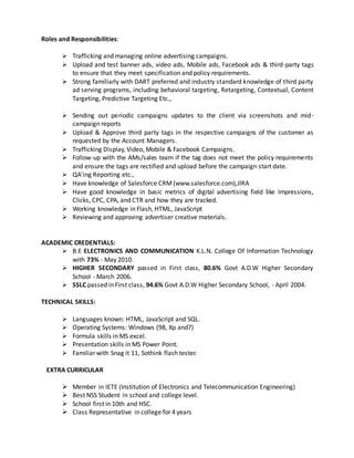 Roles and Responsibilities:
 Trafficking and managing online advertising campaigns.
 Upload and test banner ads, video ads, Mobile ads, Facebook ads & third-party tags
to ensure that they meet specification and policy requirements.
 Strong familiarly with DART preferred and industry standard knowledge of third party
ad serving programs, including behavioral targeting, Retargeting, Contextual, Content
Targeting, Predictive Targeting Etc.,
 Sending out periodic campaigns updates to the client via screenshots and mid-
campaign reports
 Upload & Approve third party tags in the respective campaigns of the customer as
requested by the Account Managers.
 Trafficking Display, Video, Mobile & Facebook Campaigns.
 Follow-up with the AMs/sales team if the tag does not meet the policy requirements
and ensure the tags are rectified and upload before the campaign start date.
 QA'ing Reporting etc.,
 Have knowledge of Salesforce CRM(www.salesforce.com),JIRA
 Have good knowledge in basic metrics of digital advertising field like Impressions,
Clicks, CPC, CPA, and CTR and how they are tracked.
 Working knowledge in Flash, HTML, JavaScript
 Reviewing and approving advertiser creative materials.
ACADEMIC CREDENTIALS:
 B.E ELECTRONICS AND COMMUNICATION K.L.N. College Of Information Technology
with 73% - May 2010.
 HIGHER SECONDARY passed in First class, 80.6% Govt A.D.W Higher Secondary
School - March 2006.
 SSLC passed in First class, 94.6% Govt A.D.W Higher Secondary School, - April 2004.
TECHNICAL SKILLS:
 Languages known: HTML, JavaScript and SQL.
 Operating Systems: Windows (98, Xp and7)
 Formula skills in MS excel.
 Presentation skills in MS Power Point.
 Familiar with Snag it 11, Sothink flash tester.
EXTRA CURRICULAR
 Member in IETE (Institution of Electronics and Telecommunication Engineering)
 Best NSS Student in school and college level.
 School first in 10th and HSC.
 Class Representative in college for 4 years
 